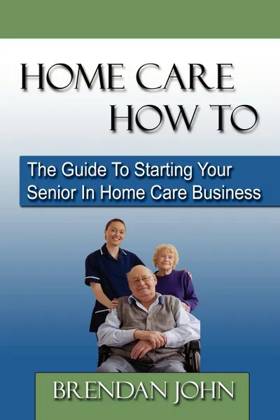 Обложка книги Home Care How to. The Guide to Starting Your Senior in Home Care Business, Brendan John