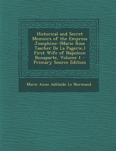 Обложка книги Historical and Secret Memoirs of the Empress Josephine. (Marie Rose Tascher De La Pagerie,) First Wife of Napoleon Bonaparte, Volume 1 - Primary Source Edition, Marie Anne Adélaïde Le Normand