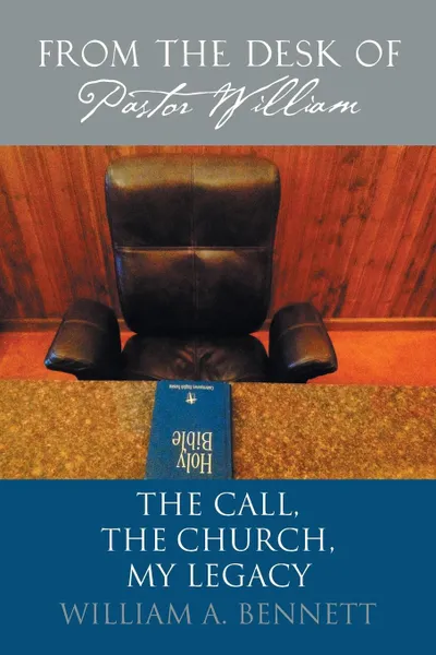 Обложка книги From the Desk of Pastor William. The Call, The Church, My Legacy, William A. Bennett