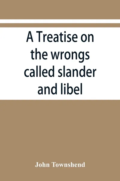 Обложка книги A treatise on the wrongs called slander and libel, and on the remedy by civil action for those wrongs, together with a chapter on malicious prosecution, John Townshend