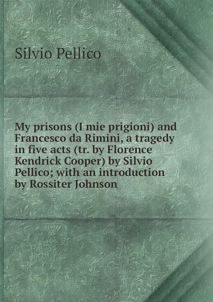 Обложка книги My prisons (I mie prigioni) and Francesco da Rimini, a tragedy in five acts (tr. by Florence Kendrick Cooper) by Silvio Pellico; with an introduction by Rossiter Johnson, Silvio Pellico