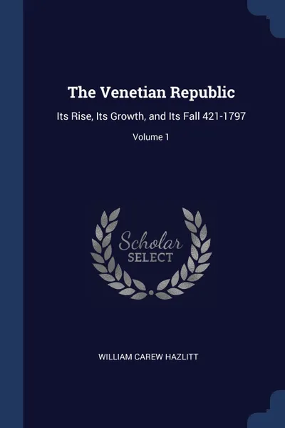 Обложка книги The Venetian Republic. Its Rise, Its Growth, and Its Fall 421-1797; Volume 1, William Carew Hazlitt