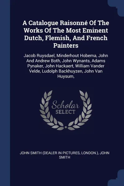 Обложка книги A Catalogue Raisonne Of The Works Of The Most Eminent Dutch, Flemish, And French Painters. Jacob Ruysdael, Minderhout Hobema, John And Andrew Both, John Wynants, Adams Pynaker, John Hackaert, William Vander Velde, Ludolph Backhuyzen, John Van Huysum,, London.), John Smith