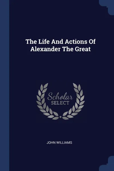 Обложка книги The Life And Actions Of Alexander The Great, John Williams