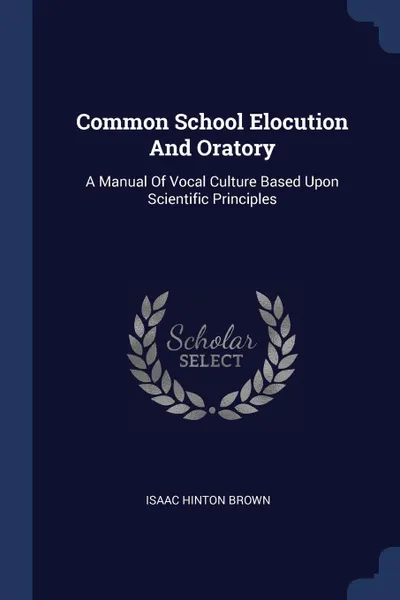 Обложка книги Common School Elocution And Oratory. A Manual Of Vocal Culture Based Upon Scientific Principles, Isaac Hinton Brown