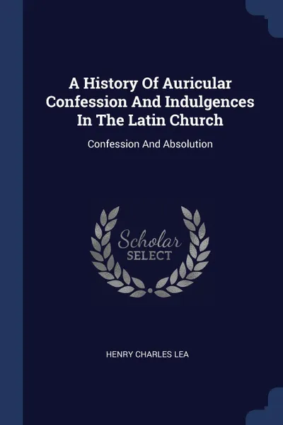Обложка книги A History Of Auricular Confession And Indulgences In The Latin Church. Confession And Absolution, Henry Charles Lea