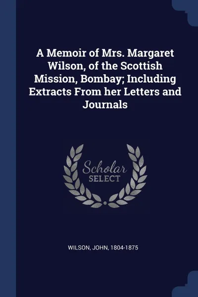 Обложка книги A Memoir of Mrs. Margaret Wilson, of the Scottish Mission, Bombay; Including Extracts From her Letters and Journals, John Wilson