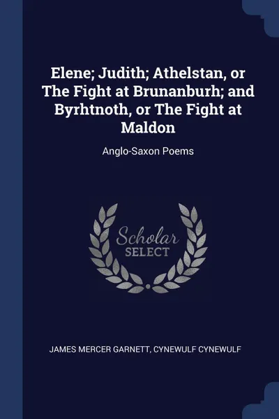 Обложка книги Elene; Judith; Athelstan, or The Fight at Brunanburh; and Byrhtnoth, or The Fight at Maldon. Anglo-Saxon Poems, James Mercer Garnett, Cynewulf Cynewulf