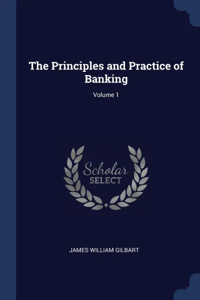 Обложка книги The Principles and Practice of Banking; Volume 1, James William Gilbart