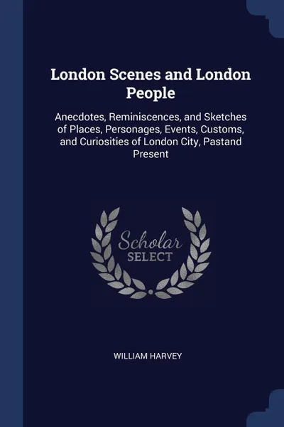 Обложка книги London Scenes and London People. Anecdotes, Reminiscences, and Sketches of Places, Personages, Events, Customs, and Curiosities of London City, Pastand Present, William Harvey