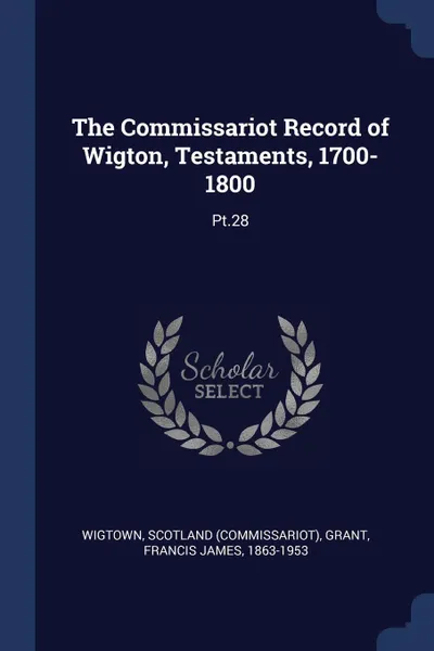 Обложка книги The Commissariot Record of Wigton, Testaments, 1700-1800. Pt.28, Scotland Wigtown, Francis James Grant