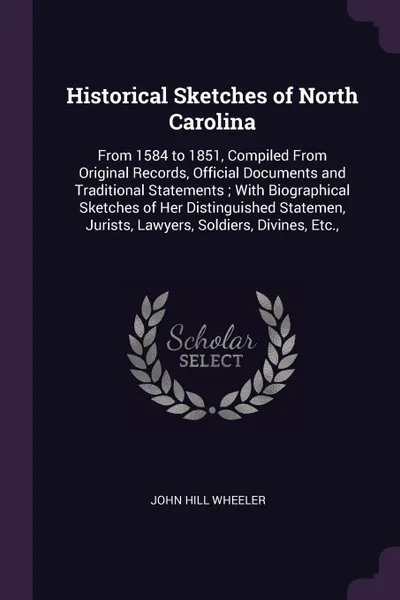 Обложка книги Historical Sketches of North Carolina. From 1584 to 1851, Compiled From Original Records, Official Documents and Traditional Statements ; With Biographical Sketches of Her Distinguished Statemen, Jurists, Lawyers, Soldiers, Divines, Etc.,, John Hill Wheeler