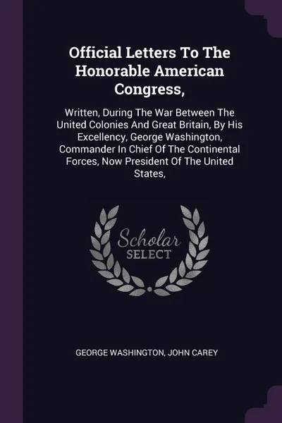 Обложка книги Official Letters To The Honorable American Congress,. Written, During The War Between The United Colonies And Great Britain, By His Excellency, George Washington, Commander In Chief Of The Continental Forces, Now President Of The United States,, George Washington, John Carey