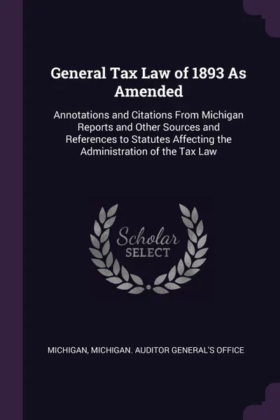 Обложка книги General Tax Law of 1893 As Amended. Annotations and Citations From Michigan Reports and Other Sources and References to Statutes Affecting the Administration of the Tax Law, Michigan