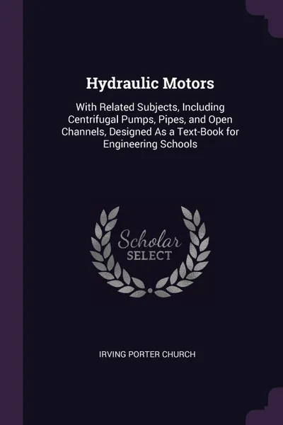 Обложка книги Hydraulic Motors. With Related Subjects, Including Centrifugal Pumps, Pipes, and Open Channels, Designed As a Text-Book for Engineering Schools, Irving Porter Church