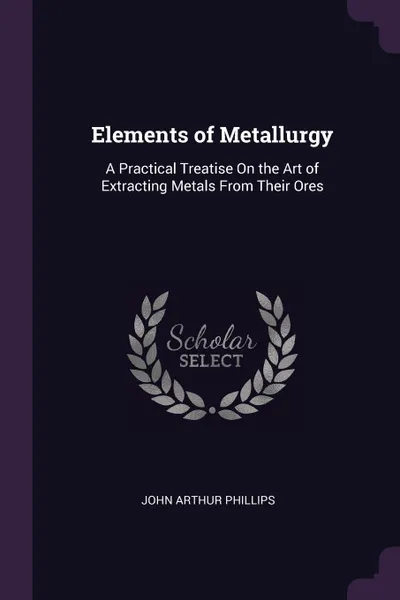 Обложка книги Elements of Metallurgy. A Practical Treatise On the Art of Extracting Metals From Their Ores, John Arthur Phillips