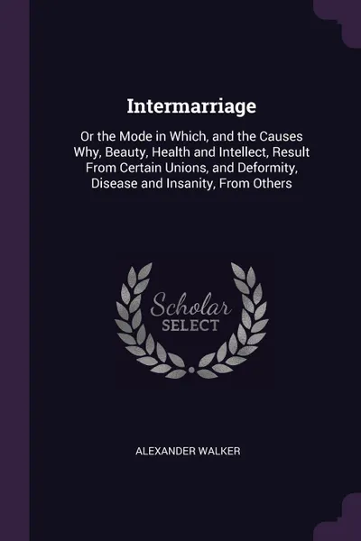 Обложка книги Intermarriage. Or the Mode in Which, and the Causes Why, Beauty, Health and Intellect, Result From Certain Unions, and Deformity, Disease and Insanity, From Others, Alexander Walker