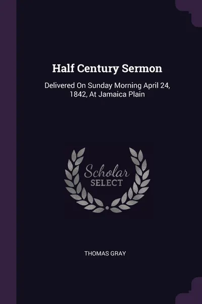 Обложка книги Half Century Sermon. Delivered On Sunday Morning April 24, 1842, At Jamaica Plain, Thomas Gray