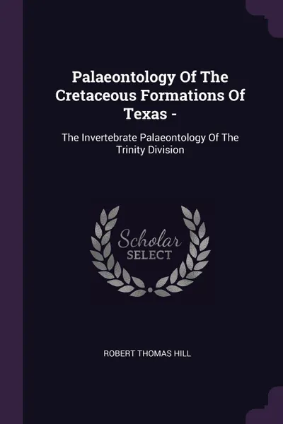 Обложка книги Palaeontology Of The Cretaceous Formations Of Texas -. The Invertebrate Palaeontology Of The Trinity Division, Robert Thomas Hill