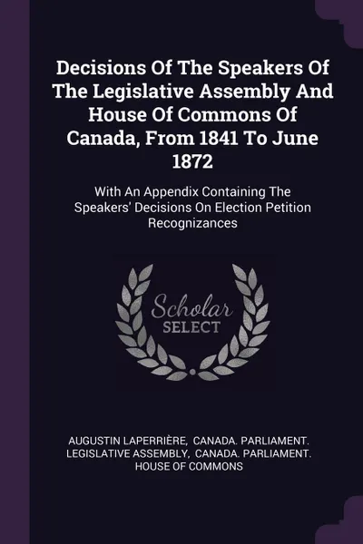 Обложка книги Decisions Of The Speakers Of The Legislative Assembly And House Of Commons Of Canada, From 1841 To June 1872. With An Appendix Containing The Speakers' Decisions On Election Petition Recognizances, Augustin Laperrière