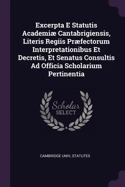 Обложка книги Excerpta E Statutis Academiae Cantabrigiensis, Literis Regiis Praefectorum Interpretationibus Et Decretis, Et Senatus Consultis Ad Officia Scholarium Pertinentia, Cambridge univ statutes