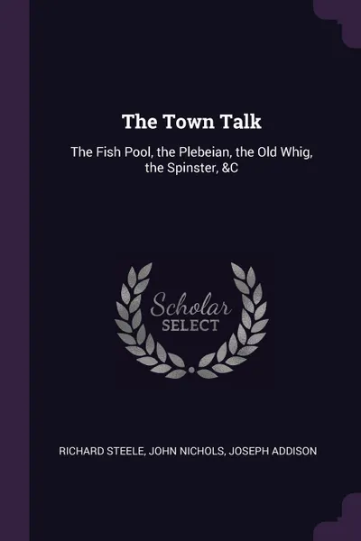 Обложка книги The Town Talk. The Fish Pool, the Plebeian, the Old Whig, the Spinster, &C, Richard Steele, John Nichols, Joseph Addison