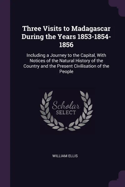 Обложка книги Three Visits to Madagascar During the Years 1853-1854-1856. Including a Journey to the Capital, With Notices of the Natural History of the Country and the Present Civilisation of the People, William Ellis