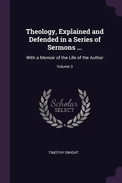 Обложка книги Theology, Explained and Defended in a Series of Sermons ... With a Memoir of the Life of the Author; Volume 3, Timothy Dwight