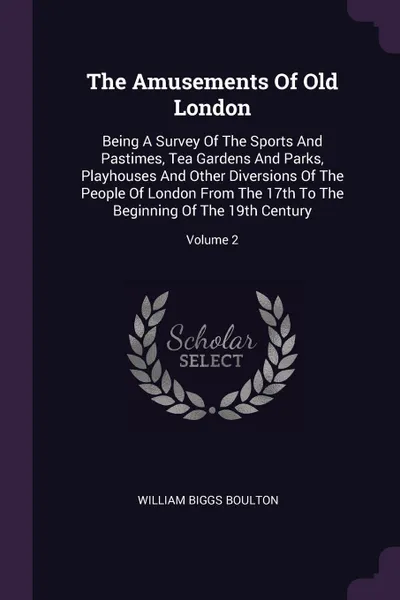 Обложка книги The Amusements Of Old London. Being A Survey Of The Sports And Pastimes, Tea Gardens And Parks, Playhouses And Other Diversions Of The People Of London From The 17th To The Beginning Of The 19th Century; Volume 2, William Biggs Boulton