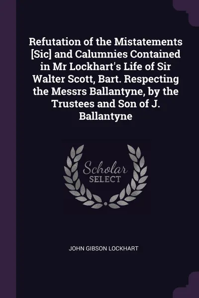 Обложка книги Refutation of the Mistatements .Sic. and Calumnies Contained in Mr Lockhart's Life of Sir Walter Scott, Bart. Respecting the Messrs Ballantyne, by the Trustees and Son of J. Ballantyne, John Gibson Lockhart