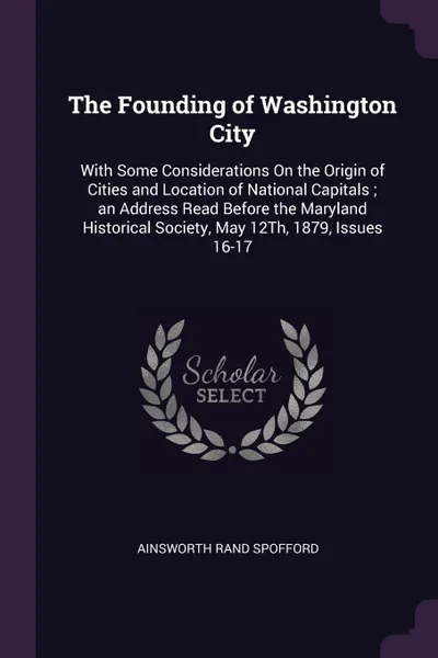 Обложка книги The Founding of Washington City. With Some Considerations On the Origin of Cities and Location of National Capitals ; an Address Read Before the Maryland Historical Society, May 12Th, 1879, Issues 16-17, Ainsworth Rand Spofford