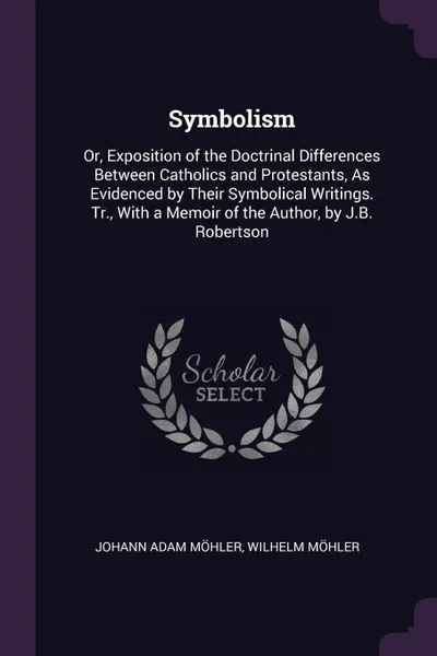 Обложка книги Symbolism. Or, Exposition of the Doctrinal Differences Between Catholics and Protestants, As Evidenced by Their Symbolical Writings. Tr., With a Memoir of the Author, by J.B. Robertson, Johann Adam Möhler, Wilhelm Möhler