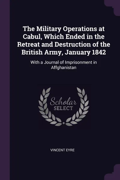 Обложка книги The Military Operations at Cabul, Which Ended in the Retreat and Destruction of the British Army, January 1842. With a Journal of Imprisonment in Affghanistan, Vincent Eyre