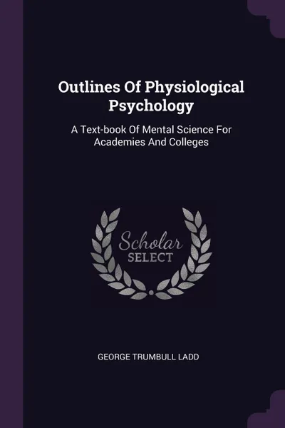 Обложка книги Outlines Of Physiological Psychology. A Text-book Of Mental Science For Academies And Colleges, George Trumbull Ladd