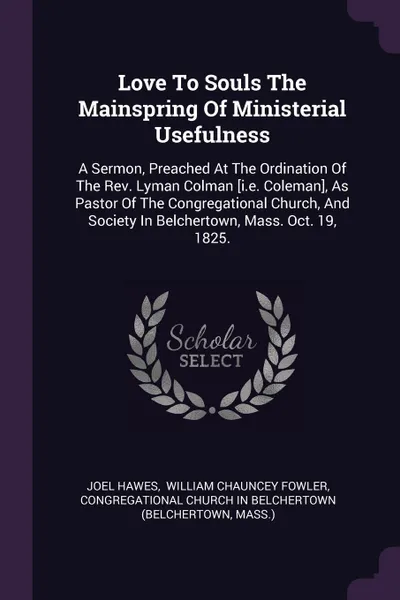 Обложка книги Love To Souls The Mainspring Of Ministerial Usefulness. A Sermon, Preached At The Ordination Of The Rev. Lyman Colman .i.e. Coleman., As Pastor Of The Congregational Church, And Society In Belchertown, Mass. Oct. 19, 1825., Joel Hawes