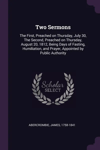 Обложка книги Two Sermons. The First, Preached on Thursday, July 30, The Second, Preached on Thursday, August 20, 1812, Being Days of Fasting, Humiliation, and Prayer, Appointed by Public Authority, James Abercrombie