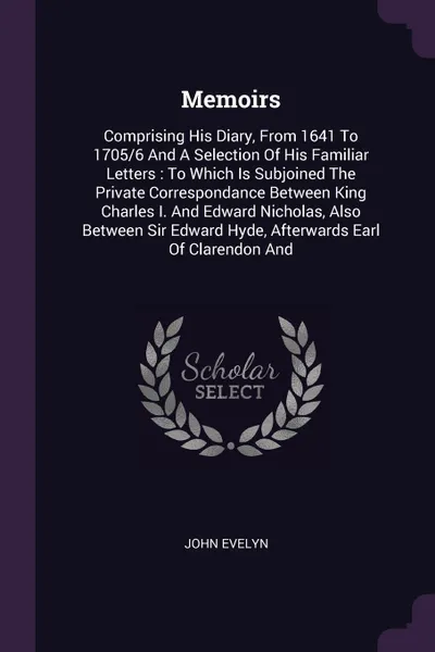 Обложка книги Memoirs. Comprising His Diary, From 1641 To 1705/6 And A Selection Of His Familiar Letters : To Which Is Subjoined The Private Correspondance Between King Charles I. And Edward Nicholas, Also Between Sir Edward Hyde, Afterwards Earl Of Clarendon And, John Evelyn