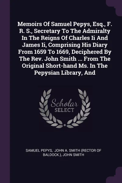 Обложка книги Memoirs Of Samuel Pepys, Esq., F. R. S., Secretary To The Admiralty In The Reigns Of Charles Ii And James Ii, Comprising His Diary From 1659 To 1669, Deciphered By The Rev. John Smith ... From The Original Short-hand Ms. In The Pepysian Library, And, Samuel Pepys, John Smith