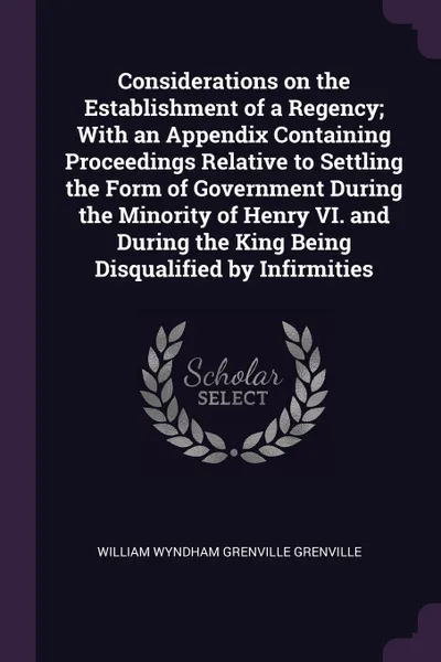 Обложка книги Considerations on the Establishment of a Regency; With an Appendix Containing Proceedings Relative to Settling the Form of Government During the Minority of Henry VI. and During the King Being Disqualified by Infirmities, William Wyndham Grenville Grenville