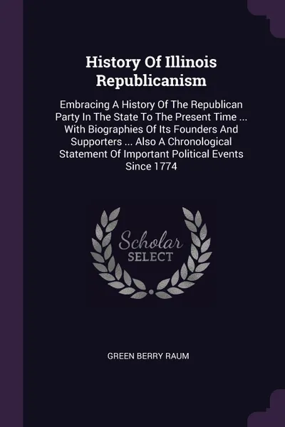 Обложка книги History Of Illinois Republicanism. Embracing A History Of The Republican Party In The State To The Present Time ... With Biographies Of Its Founders And Supporters ... Also A Chronological Statement Of Important Political Events Since 1774, Green Berry Raum