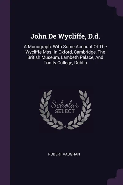 Обложка книги John De Wycliffe, D.d. A Monograph, With Some Account Of The Wycliffe Mss. In Oxford, Cambridge, The British Museum, Lambeth Palace, And Trinity College, Dublin, Robert Vaughan