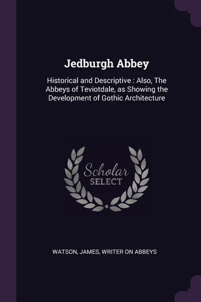 Обложка книги Jedburgh Abbey. Historical and Descriptive : Also, The Abbeys of Teviotdale, as Showing the Development of Gothic Architecture, James Watson