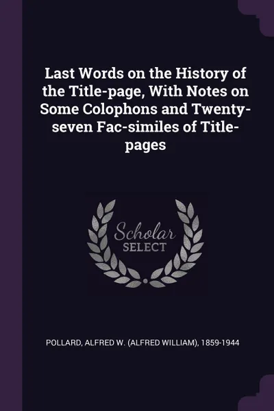 Обложка книги Last Words on the History of the Title-page, With Notes on Some Colophons and Twenty-seven Fac-similes of Title-pages, Alfred W. 1859-1944 Pollard