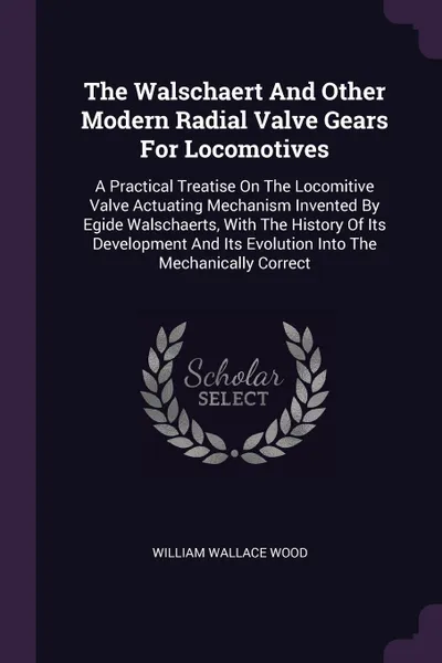 Обложка книги The Walschaert And Other Modern Radial Valve Gears For Locomotives. A Practical Treatise On The Locomitive Valve Actuating Mechanism Invented By Egide Walschaerts, With The History Of Its Development And Its Evolution Into The Mechanically Correct, William Wallace Wood