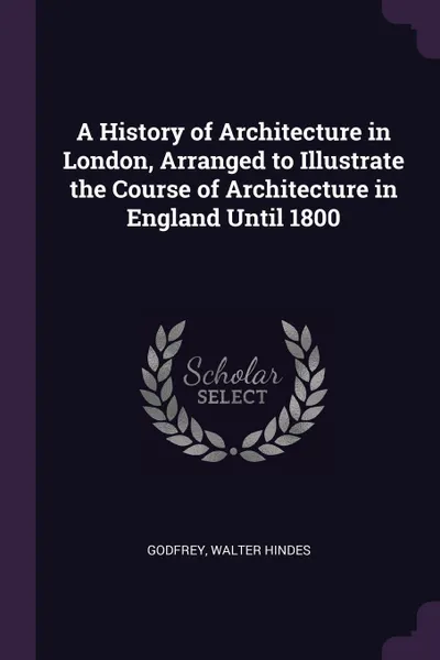 Обложка книги A History of Architecture in London, Arranged to Illustrate the Course of Architecture in England Until 1800, Walter Hindes Godfrey