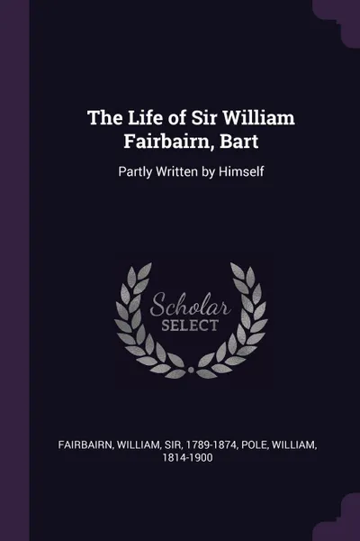 Обложка книги The Life of Sir William Fairbairn, Bart. Partly Written by Himself, William Fairbairn, William Pole