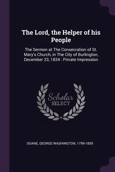 Обложка книги The Lord, the Helper of his People. The Sermon at The Consecration of St. Mary's Church, in The City of Burlington, December 23, 1834 : Private Impression, George Washington Doane