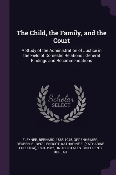 Обложка книги The Child, the Family, and the Court. A Study of the Administration of Justice in the Field of Domestic Relations : General Findings and Recommendations, Bernard Flexner, Reuben Oppenheimer, Katharine F. 1891-1982 Lenroot