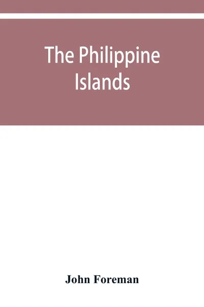 Обложка книги The Philippine Islands. A political, geographical, ethnographical, social and commercial history of the Philippine Archipelago and its political dependencies, embracing the whole period of Spanish rule, John Foreman