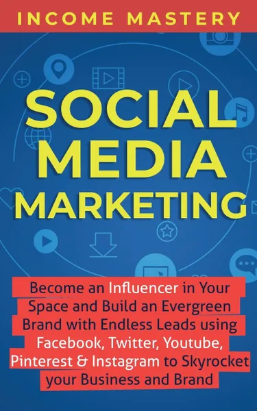 Обложка книги Social Media Marketing. Become an Influencer in Your Space and Build an Evergreen Brand with Endless Leads using Facebook, Twitter, YouTube, Pinterest & Instagram to Skyrocket Your Business and Brand, Income Mastery